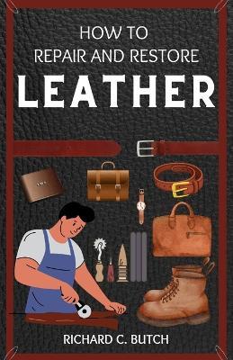 How to Restore and Repair Leather: A Step-by-Step Guide for Making Your Bags, Jackets, Books, Shoes, and Bracelets Look Brand New - Richard C Butch - cover
