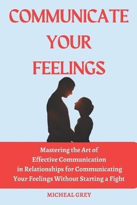 Communicate Your Feelings: Mastering the Art of Effective Communication in Relationships for Communicating your Feelings Without Starting a Fight. - Micheal Grey - cover