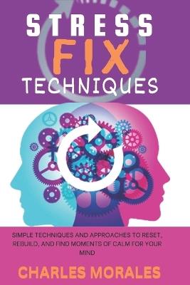 Stress Fix Techniques: Simple Techniques and Approaches to Reset, Rebuild, and Find Moments of Calm for Your Mind - Charles Morales - cover