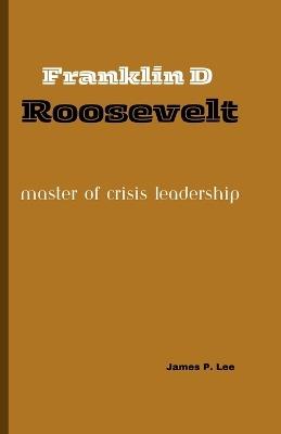 Franklin D Roosevelt: Master of Crisis Leadership - James P Lee - cover