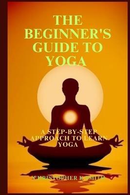 The Beginner's Guide to Yoga: A Step-By-Step Approach to Learn Yoga - Christopher K Smith - cover