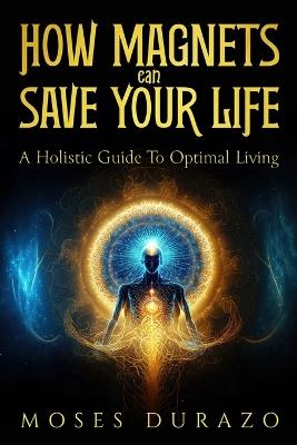 How Magnets Can Save Your Life: A Holistic Guide to Optimal Living - Moses Durazo - cover