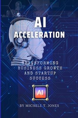 AI Acceleration: Transforming Business Growth, Innovation, Startup Success and Harnessing the Transformative Power of Artificial Intelligence - Michele T Jones - cover