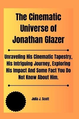 The Cinematic Universe of Jonathan Glazer: Unraveling His Cinematic Tapestry, His Intriguing Journey, Exploring His Impact And Some Fact You Do Not Know About Him. - Julia J Scott - cover