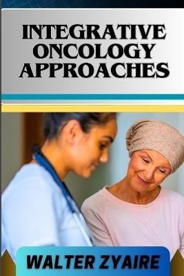Integrative Oncology Approaches: A Complete Guide For Unveiling Hope And Bridging Paths For Empowering Healing - Walter Zyaire - cover