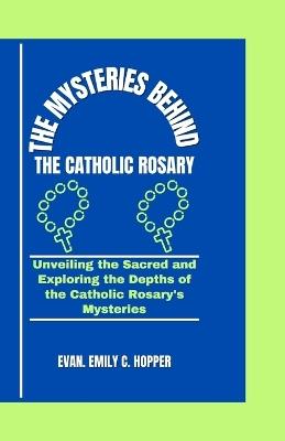 The Mysteries Behind the Catholic Rosary: Unveiling the Sacred and Exploring the Depths of the Catholic Rosary's Mysteries - Evan Emily C Hopper - cover