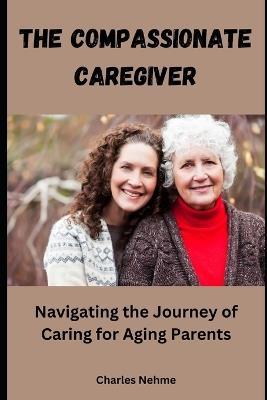 The Compassionate Caregiver: Navigating the Journey of Caring for Aging Parents - Charles Nehme - cover