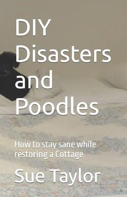 DIY Disasters and Poodles: How to stay sane while restoring a Cottage - Sue M Taylor - cover