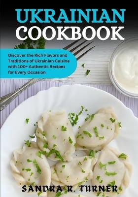 Ukrainian Cookbook: Discover the Rich Flavors and Traditions of Ukrainian Cuisine with 100+ Authentic Recipes for Every Occasion - Sandra R Turner - cover