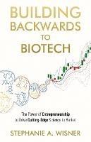 Building Backwards to Biotech: The Power of Entrepreneurship to Drive Cutting-Edge Science to Market - Stephanie Wisner - cover