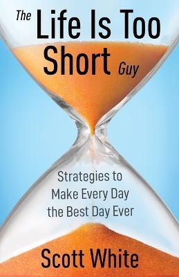 The Life Is Too Short Guy: Strategies to Make Every Day the Best Day Ever - Scott White - cover