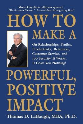 How to Make a Powerful, Positive Impact: On Relationships, Profits, Productivity, Retention, Customer Service, and Job Security. It Works. It Costs You Nothing! - Thomas D Labaugh Mba - cover