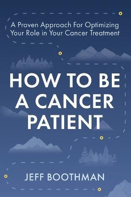 How To Be A Cancer Patient: A Proven approach for Optimizing Your Role in Your Cancer Treatment - Jeff Boothman - cover