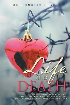 Life and Death: The History of Overcoming Disease and What It Tells Us about Our Present Increasing Life Expectancy as a Result of Present Day Actions - John Durbin Husher - cover