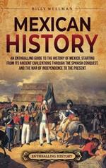 Mexican History: An Enthralling Guide to the History of Mexico, from Its Ancient Civilizations, the Spanish Conquest, and War of Independence to the Present