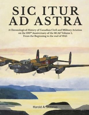 Sic Itur Ad Astra: A Chronological History of Canadian Civil and Military Aviation on the 100th Anniversary of the RCAF Volume 1, From the beginning to the end of 1945 - Harold a Skaarup - cover