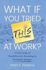 What If You Tried This At Work: A Field Guide of Possibilities for Becoming an Invaluable Manager