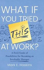 What If You Tried This At Work: A Field Guide of Possibilities for Becoming an Invaluable Manager