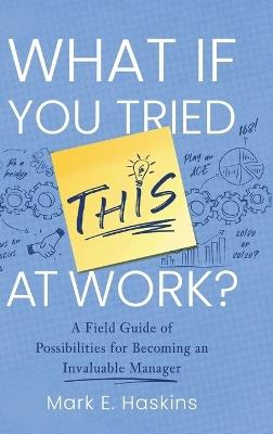 What If You Tried This At Work: A Field Guide of Possibilities for Becoming an Invaluable Manager - Mark E Haskins - cover