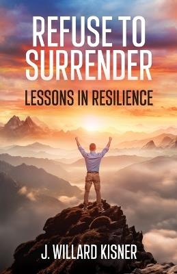 Refuse To Surrender: Lessons In Resilience - J Willard Kisner - cover