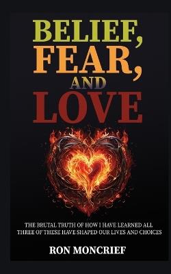 Belief, Fear, and Love: The Brutal Truth of How I Have Learned All Three of These Have Shaped Our Lives and Choices - Ron Moncrief - cover