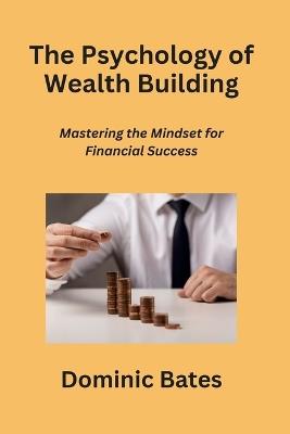 The Psychology of Wealth Building: Mastering the Mindset for Financial Success - Dominic Bates - cover