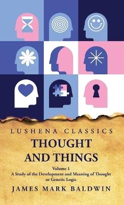 Thought and Things A Study of the Development and Meaning of Thought or Genetic Logic Volume 1 - James Mark Baldwin - cover