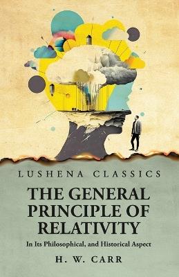 The General Principle of Relativity In Its Philosophical, and Historical Aspect - Herbert Wildon Carr - cover