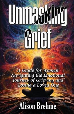 Unmasking Grief: A Guide for Women Navigating the Emotional Journey of Grieving and Losing a Loved One - Alison Brehme - cover