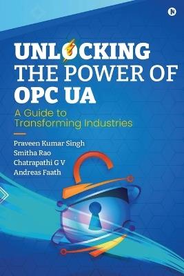 Unlocking the Power of OPC UA: A Guide to Transforming Industries - Praveen Kumar Singh,Smitha Rao,Andreas Faath Chatrapathi G V - cover