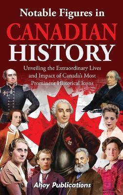 Notable Figures in Canadian History: Unveiling the Extraordinary Lives and Impact of Canada's Most Prominent Historical Icons - Ahoy Publications - cover