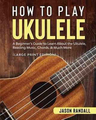 How to Play Ukulele (Large Print Edition): A Beginner's Guide to Learn About the Ukulele, Reading Music, Chords, & Much More - Jason Randall - cover