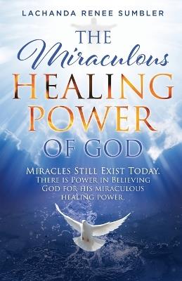 The Miraculous Healing Power of God: Miracles Still Exist Today. There is Power in Believing God for His Miraculous Healing Powers. - Lachanda Renee Sumbler - cover