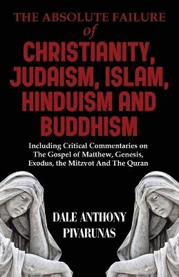 The Absolute Failure of Christianity, Judaism, Islam, Hinduism and Buddhism: Including Critical Commentaries on The Gospel of Matthew, Genesis, Exodus, the Mitzvot And The Quran - Dale Anthony Pivarunas - cover