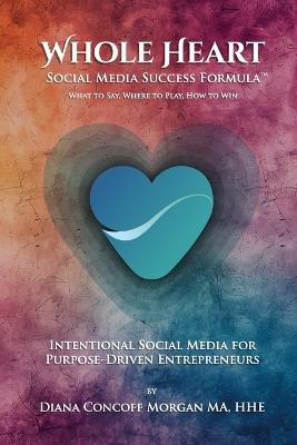 Whole Heart Social Media Success Formula(TM): What to Say, Where to Play, How to Win - Diana Concoff Morgan - cover