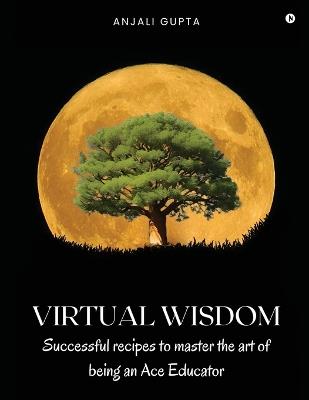 Virtual Wisdom: Successful Recipes to Master the Art of Being an Ace Educator - Anjali Gupta - cover