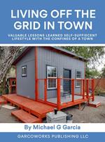 Living Off the Grid in Town : Valuable Lessons Learned Self-Suffiecent Lifestyle with the Confines of a Town