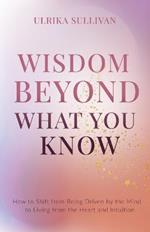 Wisdom Beyond What You Know: How to Shift from Being Driven by the Mind to Living from the Heart and Intuition