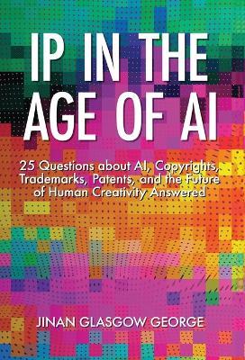 IP in the Age of AI: 25 Questions about AI, Copyrights, Trademarks, Patents, and the Future of Human Creativity Answered - Jinan George - cover