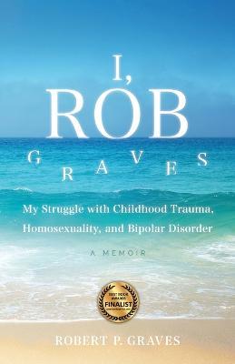 I, Rob Graves: My Struggle with Childhood Trauma, Homosexuality, and Bipolar Disorder: A Memoir - Robert P Graves - cover