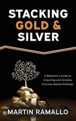 Stacking Gold & Silver: A Beginner's Guide To Acquiring And Growing Precious Metals Holdings