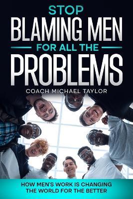 Stop Blaming Men For All The Problems - How Men's Work Is Changing The World For The Better - Michael Taylor - cover