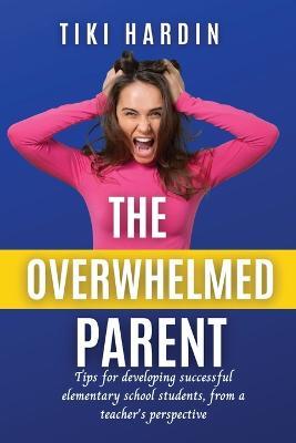 The Overwhelmed Parent: Tips for developing successful elementary school students, from a teacher's perspective - Tiki Hardin - cover