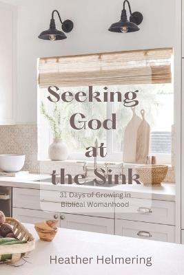 Seeking God at the Sink: 31 Days of Growing in Biblical Womanhood - Heather Helmering - cover
