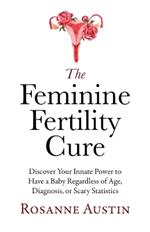 The Feminine Fertility Cure: Discover Your Innate Power to Have a Baby Regardless of Age, Diagnosis, or Scary Statistics