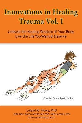 Innovations in Healing Trauma Vol. I: Unleash the Healing Wisdom of Your Body-Live the Life You Want & Deserve - Leland W Howe - cover