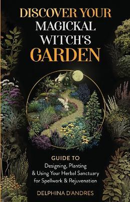 Discover Your Magickal Witch's Garden: Guide To Designing, Planting & Using Your Herbal Sanctuary for Spellwork & Rejuvenation - Delphina D'Andres - cover