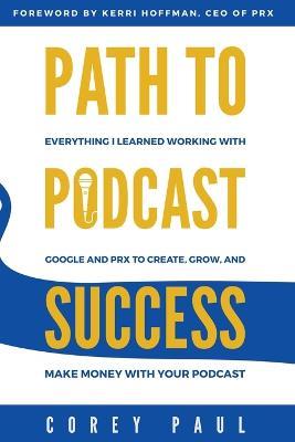 Path To Podcast Success: Everything I Learned Working with Google and PRX to Create, Grow, and Make Money with Your Podcast - Corey Paul - cover