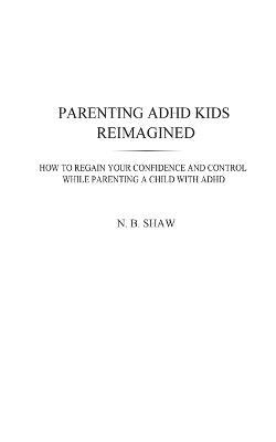 Parenting ADHD Kids Reimagined: How To Regain Your Confidence and Control While Parenting A Child With ADHD - N B Shaw - cover