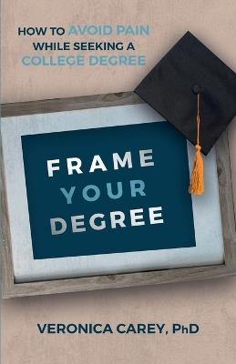 Frame Your Degree: How to Avoid Pain While Seeking a College Degree - Veronica Carey - cover